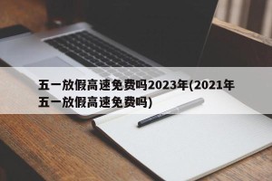 五一放假高速免费吗2023年(2021年五一放假高速免费吗)