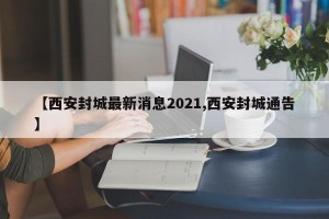 【西安封城最新消息2021,西安封城通告】