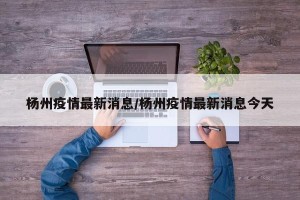 杨州疫情最新消息/杨州疫情最新消息今天