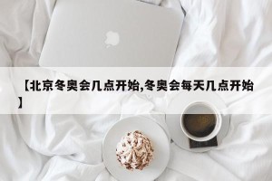 【北京冬奥会几点开始,冬奥会每天几点开始】