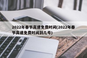 2022年春节高速免费时间(2022年春节高速免费时间到几号)