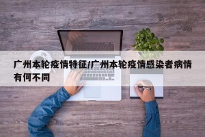 广州本轮疫情特征/广州本轮疫情感染者病情有何不同