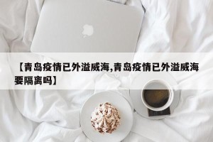 【青岛疫情已外溢威海,青岛疫情已外溢威海要隔离吗】