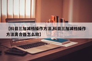 【科目三加减档操作方法,科目三加减档操作方法离合器怎么放】