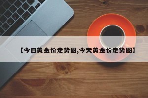 【今日黄金价走势图,今天黄金价走势图】
