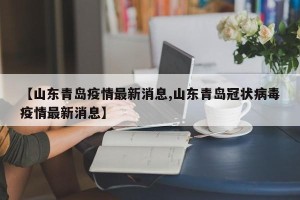 【山东青岛疫情最新消息,山东青岛冠状病毒疫情最新消息】