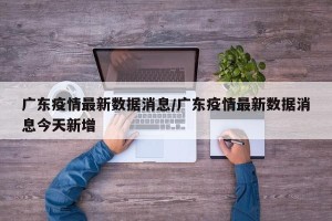 广东疫情最新数据消息/广东疫情最新数据消息今天新增