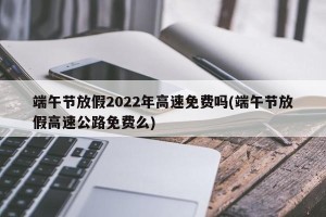 端午节放假2022年高速免费吗(端午节放假高速公路免费么)