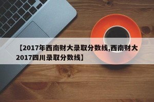 【2017年西南财大录取分数线,西南财大2017四川录取分数线】