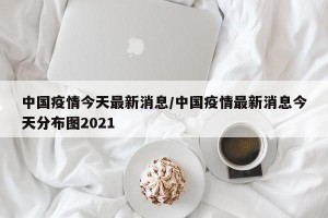 中国疫情今天最新消息/中国疫情最新消息今天分布图2021