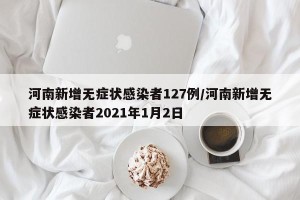 河南新增无症状感染者127例/河南新增无症状感染者2021年1月2日