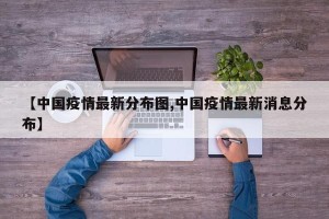 【中国疫情最新分布图,中国疫情最新消息分布】