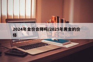 2024年金价会降吗/2025年黄金的价格