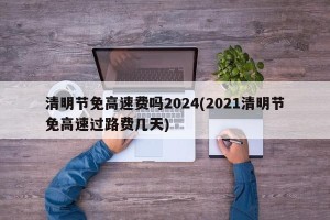 清明节免高速费吗2024(2021清明节免高速过路费几天)