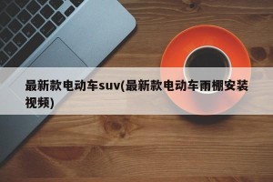 最新款电动车suv(最新款电动车雨棚安装视频)
