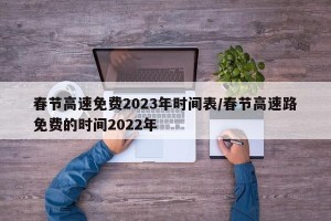 春节高速免费2023年时间表/春节高速路免费的时间2022年