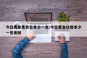 今日黄金售卖价多少一克/今日黄金价格多少一克更新