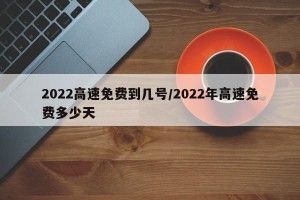 2022高速免费到几号/2022年高速免费多少天