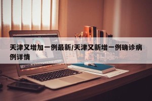 天津又增加一例最新/天津又新增一例确诊病例详情
