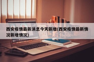 西安疫情最新消息今天新增(西安疫情最新情况新增情况)