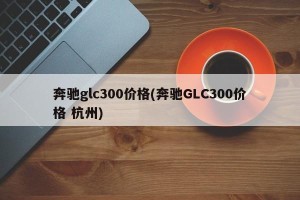 奔驰glc300价格(奔驰GLC300价格 杭州)
