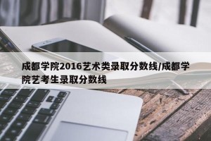 成都学院2016艺术类录取分数线/成都学院艺考生录取分数线