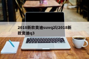 2018新款奥迪suvq2l/2018新款奥迪q3