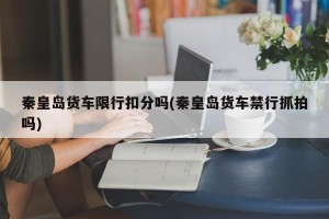 秦皇岛货车限行扣分吗(秦皇岛货车禁行抓拍吗)