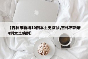 【吉林市新增10例本土无症状,吉林市新增4例本土病例】