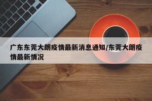 广东东莞大朗疫情最新消息通知/东莞大朗疫情最新情况