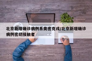 北京新增确诊病例系奥密克戎/北京新增确诊病例密切接触者
