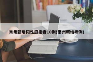 常州新增阳性感染者10例(常州新增病例)