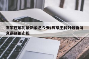 石家庄解封最新消息今天/石家庄解封最新消息燕赵都市报