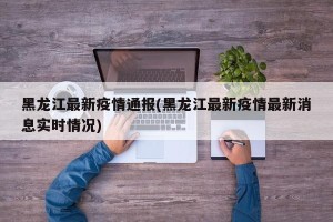 黑龙江最新疫情通报(黑龙江最新疫情最新消息实时情况)