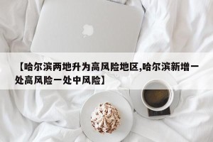 【哈尔滨两地升为高风险地区,哈尔滨新增一处高风险一处中风险】