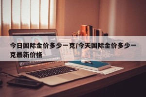 今日国际金价多少一克/今天国际金价多少一克最新价格