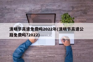 清明节高速免费吗2022年(清明节高速公路免费吗?2022)