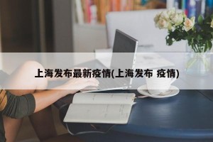 上海发布最新疫情(上海发布 疫情)