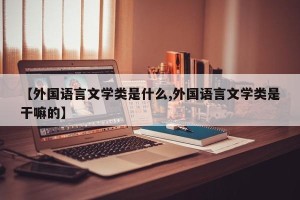 【外国语言文学类是什么,外国语言文学类是干嘛的】