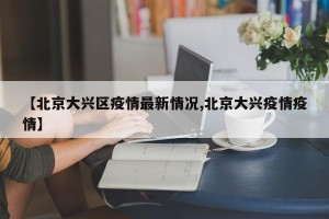 【北京大兴区疫情最新情况,北京大兴疫情疫情】