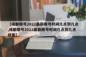 【成都限号2022最新限号时间几点到几点,成都限号2022最新限号时间几点到几点结束】