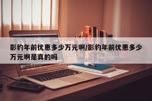 影豹年前优惠多少万元啊/影豹年前优惠多少万元啊是真的吗