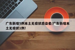 广东新增5例本土无症状感染者/广东新增本土无症状1例!