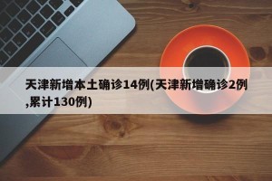 天津新增本土确诊14例(天津新增确诊2例,累计130例)