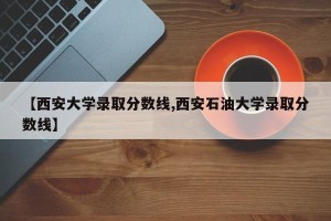 【西安大学录取分数线,西安石油大学录取分数线】