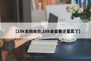 【18k金回收价,18k金留着还是卖了】