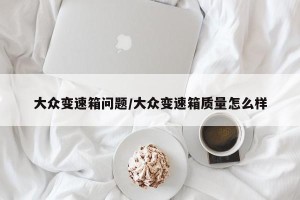 大众变速箱问题/大众变速箱质量怎么样