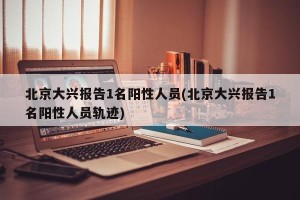 北京大兴报告1名阳性人员(北京大兴报告1名阳性人员轨迹)