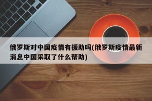 俄罗斯对中国疫情有援助吗(俄罗斯疫情最新消息中国采取了什么帮助)