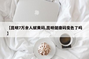 【昆明7万余人赋黄码,昆明健康码变色了吗】